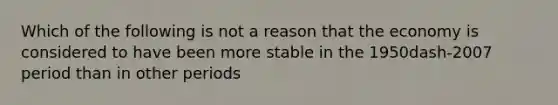 Which of the following is not a reason that the economy is considered to have been more stable in the 1950dash-2007 period than in other​ periods