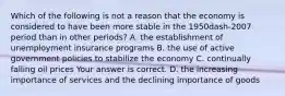 Which of the following is not a reason that the economy is considered to have been more stable in the 1950dash-2007 period than in other​ periods? A. the establishment of unemployment insurance programs B. the use of active government policies to stabilize the economy C. continually falling oil prices Your answer is correct. D. the increasing importance of services and the declining importance of goods