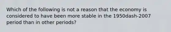 Which of the following is not a reason that the economy is considered to have been more stable in the 1950dash-2007 period than in other​ periods?