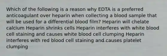 Which of the following is a reason why EDTA is a preferred anticoagulant over heparin when collecting a blood sample that will be used for a differential blood film? Heparin will chelate calcium Heparin shrinks cells Heparin interferes with white blood cell staining and causes white blood cell clumping Heparin interferes with red blood cell staining and causes platelet clumping