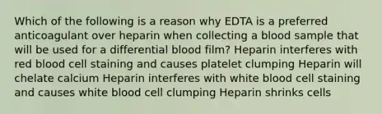 Which of the following is a reason why EDTA is a preferred anticoagulant over heparin when collecting a blood sample that will be used for a differential blood film? Heparin interferes with red blood cell staining and causes platelet clumping Heparin will chelate calcium Heparin interferes with white blood cell staining and causes white blood cell clumping Heparin shrinks cells