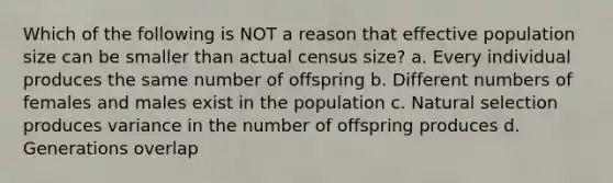 Which of the following is NOT a reason that effective population size can be smaller than actual census size? a. Every individual produces the same number of offspring b. Different numbers of females and males exist in the population c. Natural selection produces variance in the number of offspring produces d. Generations overlap