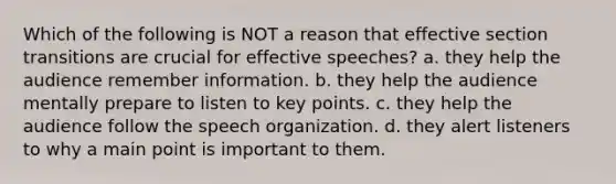 Which of the following is NOT a reason that effective section transitions are crucial for effective speeches? a. they help the audience remember information. b. they help the audience mentally prepare to listen to key points. c. they help the audience follow the speech organization. d. they alert listeners to why a main point is important to them.