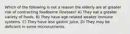 Which of the following is not a reason the elderly are at greater risk of contracting foodborne illnesses? A) They eat a greater variety of foods. B) They have age-related weaker immune systems. C) They have less gastric juice. D) They may be deficient in some micronutrients.