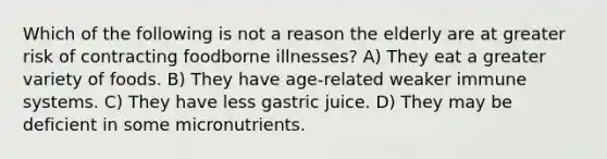 Which of the following is not a reason the elderly are at greater risk of contracting foodborne illnesses? A) They eat a greater variety of foods. B) They have age-related weaker immune systems. C) They have less gastric juice. D) They may be deficient in some micronutrients.