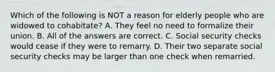 Which of the following is NOT a reason for elderly people who are widowed to cohabitate? A. They feel no need to formalize their union. B. All of the answers are correct. C. Social security checks would cease if they were to remarry. D. Their two separate social security checks may be larger than one check when remarried.