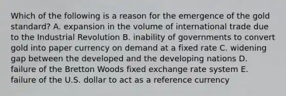 Which of the following is a reason for the emergence of the gold standard? A. expansion in the volume of international trade due to the Industrial Revolution B. inability of governments to convert gold into paper currency on demand at a fixed rate C. widening gap between the developed and the developing nations D. failure of the Bretton Woods fixed exchange rate system E. failure of the U.S. dollar to act as a reference currency