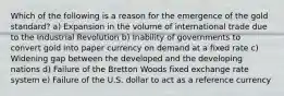 Which of the following is a reason for the emergence of the gold standard? a) Expansion in the volume of international trade due to the Industrial Revolution b) Inability of governments to convert gold into paper currency on demand at a fixed rate c) Widening gap between the developed and the developing nations d) Failure of the Bretton Woods fixed exchange rate system e) Failure of the U.S. dollar to act as a reference currency