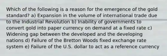 Which of the following is a reason for the emergence of the gold standard? a) Expansion in the volume of international trade due to the Industrial Revolution b) Inability of governments to convert gold into paper currency on demand at a fixed rate c) Widening gap between the developed and the developing nations d) Failure of the Bretton Woods fixed exchange rate system e) Failure of the U.S. dollar to act as a reference currency