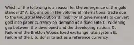 Which of the following is a reason for the emergence of the gold standard? A. Expansion in the volume of international trade due to the Industrial Revolution B. Inability of governments to convert gold into paper currency on demand at a fixed rate C. Widening gap between the developed and the developing nations D. Failure of the Bretton Woods fixed exchange rate system E. Failure of the U.S. dollar to act as a reference currency