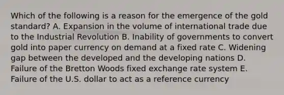 Which of the following is a reason for the emergence of the gold standard? A. Expansion in the volume of international trade due to the Industrial Revolution B. Inability of governments to convert gold into paper currency on demand at a fixed rate C. Widening gap between the developed and the developing nations D. Failure of the Bretton Woods fixed exchange rate system E. Failure of the U.S. dollar to act as a reference currency