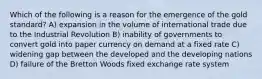 Which of the following is a reason for the emergence of the gold standard? A) expansion in the volume of international trade due to the Industrial Revolution B) inability of governments to convert gold into paper currency on demand at a fixed rate C) widening gap between the developed and the developing nations D) failure of the Bretton Woods fixed exchange rate system