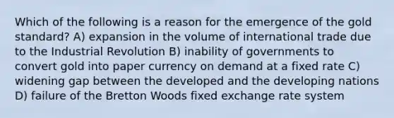 Which of the following is a reason for the emergence of the gold standard? A) expansion in the volume of international trade due to the Industrial Revolution B) inability of governments to convert gold into paper currency on demand at a fixed rate C) widening gap between the developed and the developing nations D) failure of the Bretton Woods fixed exchange rate system