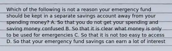 Which of the following is not a reason your emergency fund should be kept in a separate savings account away from your spending money? A. So that you do not get your spending and saving money confused B. So that it is clear what money is only to be used for emergencies C. So that it is not too easy to access D. So that your emergency fund savings can earn a lot of interest