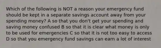 Which of the following is NOT a reason your emergency fund should be kept in a separate savings account away from your spending money? A so that you don't get your spending and saving money confused B so that it is clear what money is only to be used for emergencies C so that it is not too easy to access D so that you emergency fund savings can earn a lot of interest