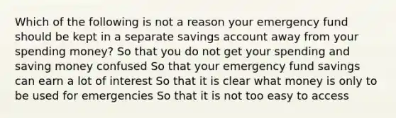 Which of the following is not a reason your emergency fund should be kept in a separate savings account away from your spending money? So that you do not get your spending and saving money confused So that your emergency fund savings can earn a lot of interest So that it is clear what money is only to be used for emergencies So that it is not too easy to access