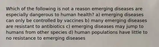 Which of the following is not a reason emerging diseases are especially dangerous to human health? a) emerging diseases can only be controlled by vaccines b) many emerging diseases are resistant to antibiotics c) emerging diseases may jump to humans from other species d) human populations have little to no resistance to emerging diseases