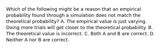 Which of the following might be a reason that an empirical probability found through a simulation does not match the theoretical​ probability? A. The empirical value is just varying. Doing more trials will get closer to the theoretical probability. B. The theoretical value is incorrect. C. Both A and B are correct. D. Neither A nor B are correct.