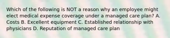 Which of the following is NOT a reason why an employee might elect medical expense coverage under a managed care plan? A. Costs B. Excellent equipment C. Established relationship with physicians D. Reputation of managed care plan