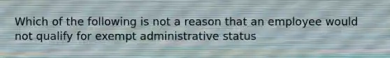 Which of the following is not a reason that an employee would not qualify for exempt administrative status