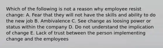 Which of the following is not a reason why employee resist change: A. Fear that they will not have the skills and ability to do the new job B. Ambivalence C. See change as loosing power or status within the company D. Do not understand the implication of change E. Lack of trust between the person implementing change and the employees