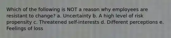 Which of the following is NOT a reason why employees are resistant to change? a. Uncertainty b. A high level of risk propensity c. Threatened self-interests d. Different perceptions e. Feelings of loss