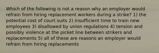 Which of the following is not a reason why an employer would refrain from hiring replacement workers during a strike? 1) the potential cost of court suits 2) insufficient time to train new employees 3) disallowed by union regulations 4) tension and possibly violence at the picket line between strikers and replacements 5) all of these are reasons an employer would refrain from hiring replacements