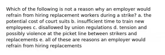 Which of the following is not a reason why an employer would refrain from hiring replacement workers during a strike? a. the potential cost of court suits b. insufficient time to train new employees c. disallowed by union regulations d. tension and possibly violence at the picket line between strikers and replacements e. all of these are reasons an employer would refrain from hiring replacements