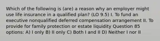 Which of the following is (are) a reason why an employer might use life insurance in a qualified plan? (LO 9.5) I. To fund an executive nonqualified deferred compensation arrangement II. To provide for family protection or estate liquidity Question 85 options: A) I only B) II only C) Both I and II D) Neither I nor II