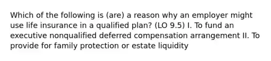 Which of the following is (are) a reason why an employer might use life insurance in a qualified plan? (LO 9.5) I. To fund an executive nonqualified deferred compensation arrangement II. To provide for family protection or estate liquidity