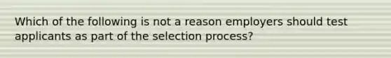 Which of the following is not a reason employers should test applicants as part of the selection process?