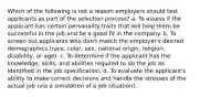 Which of the following is not a reason employers should test applicants as part of the selection process? a. To assess if the applicant has certain personality traits that will help them be successful in the job and be a good fit in the company. b. To screen out applicants who don't match the employer's desired demographics (race, color, sex, national origin, religion, disability, or age). c. To determine if the applicant has the knowledge, skills, and abilities required to do the job as identified in the job specification. d. To evaluate the applicant's ability to make correct decisions and handle the stresses of the actual job (via a simulation of a job situation).