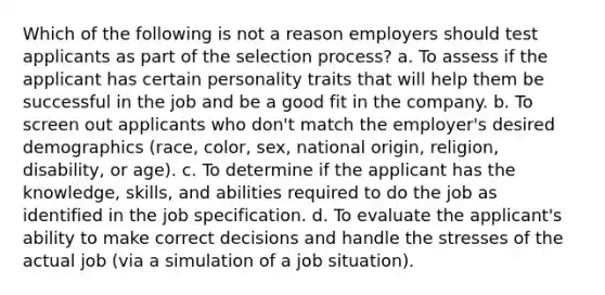 Which of the following is not a reason employers should test applicants as part of the selection process? a. To assess if the applicant has certain personality traits that will help them be successful in the job and be a good fit in the company. b. To screen out applicants who don't match the employer's desired demographics (race, color, sex, national origin, religion, disability, or age). c. To determine if the applicant has the knowledge, skills, and abilities required to do the job as identified in the job specification. d. To evaluate the applicant's ability to make correct decisions and handle the stresses of the actual job (via a simulation of a job situation).