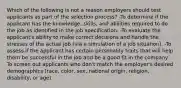 Which of the following is not a reason employers should test applicants as part of the selection process? -To determine if the applicant has the knowledge, skills, and abilities required to do the job as identified in the job specification. -To evaluate the applicant's ability to make correct decisions and handle the stresses of the actual job (via a simulation of a job situation). -To assess if the applicant has certain personality traits that will help them be successful in the job and be a good fit in the company. -To screen out applicants who don't match the employer's desired demographics (race, color, sex, national origin, religion, disability, or age).