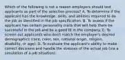 Which of the following is not a reason employers should test applicants as part of the selection process? A. To determine if the applicant has the knowledge, skills, and abilities required to do the job as identified in the job specification. B. To assess if the applicant has certain personality traits that will help them be successful in the job and be a good fit in the company. C. To screen out applicants who don't match the employer's desired demographics (race, color, sex, national origin, religion, disability, or age). D. To evaluate the applicant's ability to make correct decisions and handle the stresses of the actual job (via a simulation of a job situation).