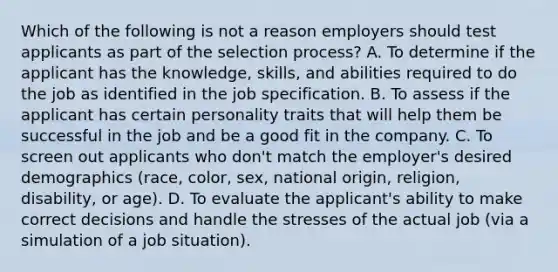 Which of the following is not a reason employers should test applicants as part of the selection process? A. To determine if the applicant has the knowledge, skills, and abilities required to do the job as identified in the job specification. B. To assess if the applicant has certain personality traits that will help them be successful in the job and be a good fit in the company. C. To screen out applicants who don't match the employer's desired demographics (race, color, sex, national origin, religion, disability, or age). D. To evaluate the applicant's ability to make correct decisions and handle the stresses of the actual job (via a simulation of a job situation).