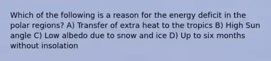 Which of the following is a reason for the energy deficit in the polar regions? A) Transfer of extra heat to the tropics B) High Sun angle C) Low albedo due to snow and ice D) Up to six months without insolation