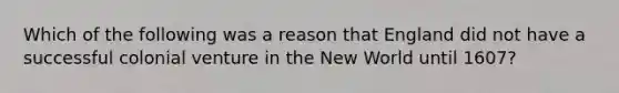 Which of the following was a reason that England did not have a successful colonial venture in the New World until 1607?