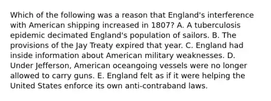 Which of the following was a reason that England's interference with American shipping increased in 1807? A. A tuberculosis epidemic decimated England's population of sailors. B. The provisions of the Jay Treaty expired that year. C. England had inside information about American military weaknesses. D. Under Jefferson, American oceangoing vessels were no longer allowed to carry guns. E. England felt as if it were helping the United States enforce its own anti-contraband laws.