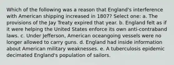 Which of the following was a reason that England's interference with American shipping increased in 1807? Select one: a. The provisions of the Jay Treaty expired that year. b. England felt as if it were helping the United States enforce its own anti-contraband laws. c. Under Jefferson, American oceangoing vessels were no longer allowed to carry guns. d. England had inside information about American military weaknesses. e. A tuberculosis epidemic decimated England's population of sailors.