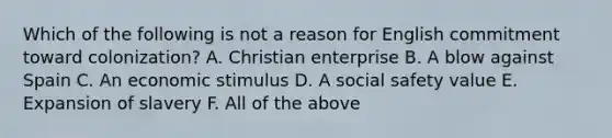 Which of the following is not a reason for English commitment toward colonization? A. Christian enterprise B. A blow against Spain C. An economic stimulus D. A social safety value E. Expansion of slavery F. All of the above