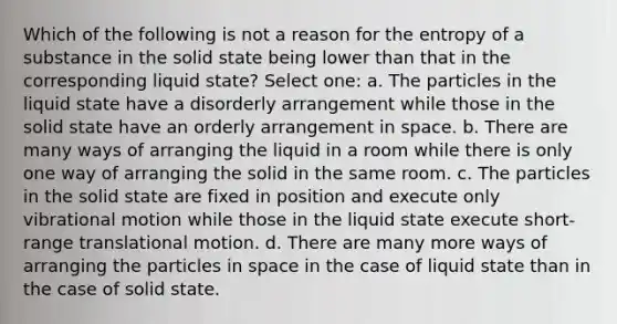 Which of the following is not a reason for the entropy of a substance in the solid state being lower than that in the corresponding liquid state? Select one: a. The particles in the liquid state have a disorderly arrangement while those in the solid state have an orderly arrangement in space. b. There are many ways of arranging the liquid in a room while there is only one way of arranging the solid in the same room. c. The particles in the solid state are fixed in position and execute only vibrational motion while those in the liquid state execute short-range translational motion. d. There are many more ways of arranging the particles in space in the case of liquid state than in the case of solid state.