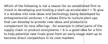 Which of the following is not a reason for an established firm to invest in developing and hosting a start-up accelerator? • To give it a window into new ideas and technology being developed by entrepreneurial ventures • It allows firms to nurture start-ups that can develop to provide new ideas and products to complement its core offerings - for example in other parts of the supply chain or product ecosystems • It is a good idea for a firm to help potential new rivals grow from an early-stage start-up to become direct competitors in its core markets