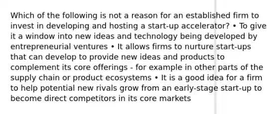 Which of the following is not a reason for an established firm to invest in developing and hosting a start-up accelerator? • To give it a window into new ideas and technology being developed by entrepreneurial ventures • It allows firms to nurture start-ups that can develop to provide new ideas and products to complement its core offerings - for example in other parts of the supply chain or product ecosystems • It is a good idea for a firm to help potential new rivals grow from an early-stage start-up to become direct competitors in its core markets