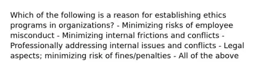 Which of the following is a reason for establishing ethics programs in organizations? - Minimizing risks of employee misconduct - Minimizing internal frictions and conflicts - Professionally addressing internal issues and conflicts - Legal aspects; minimizing risk of fines/penalties - All of the above