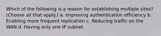 Which of the following is a reason for establishing multiple sites? (Choose all that apply.) a. Improving authentication efficiency b. Enabling more frequent replication c. Reducing traffic on the WAN d. Having only one IP subnet