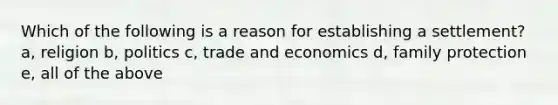 Which of the following is a reason for establishing a settlement? a, religion b, politics c, trade and economics d, family protection e, all of the above