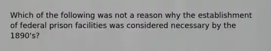 Which of the following was not a reason why the establishment of federal prison facilities was considered necessary by the 1890's?