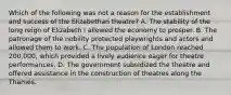 Which of the following was not a reason for the establishment and success of the Elizabethan theatre? A. The stability of the long reign of Elizabeth I allowed the economy to prosper. B. The patronage of the nobility protected playwrights and actors and allowed them to work. C. The population of London reached 200,000, which provided a lively audience eager for theatre performances. D. The government subsidized the theatre and offered assistance in the construction of theatres along the Thames.