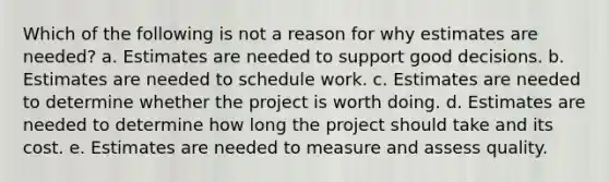 Which of the following is not a reason for why estimates are needed? a. Estimates are needed to support good decisions. b. Estimates are needed to schedule work. c. Estimates are needed to determine whether the project is worth doing. d. Estimates are needed to determine how long the project should take and its cost. e. Estimates are needed to measure and assess quality.